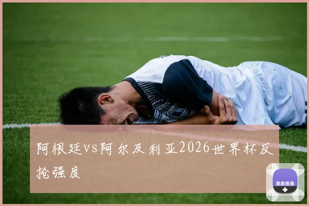 阿根廷vs阿尔及利亚2026世界杯反抢强度