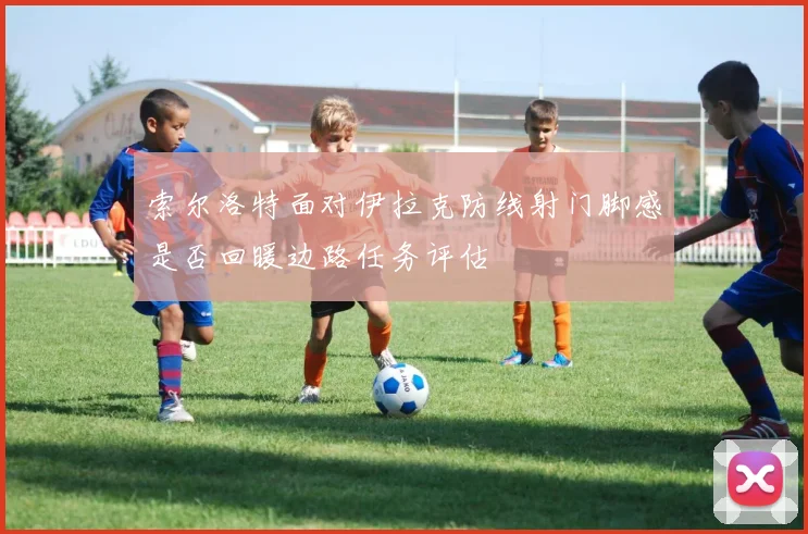 索尔洛特面对伊拉克防线射门脚感是否回暖边路任务评估