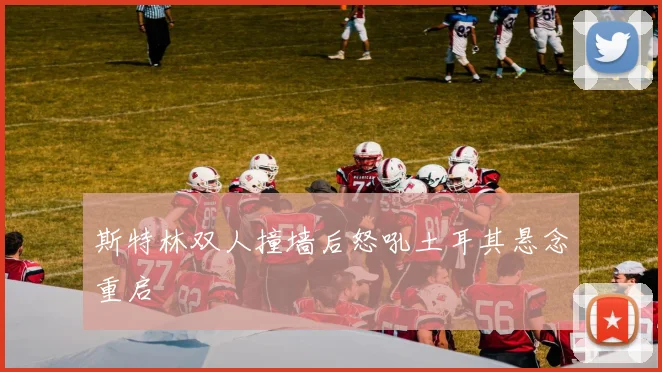 斯特林双人撞墙后怒吼土耳其悬念重启