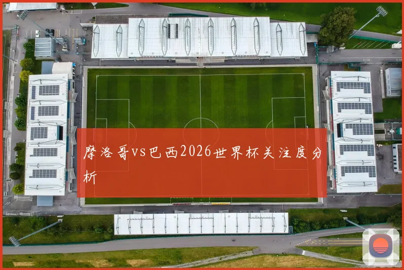 摩洛哥vs巴西2026世界杯关注度分析