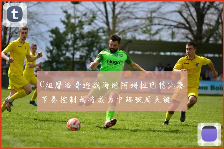 C组摩洛哥迎战海地阿姆拉巴特比赛节奏控制或将成为中路破局关键