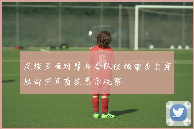 皮埃罗面对摩洛哥队防线能否打穿肋部空间首发悬念观察