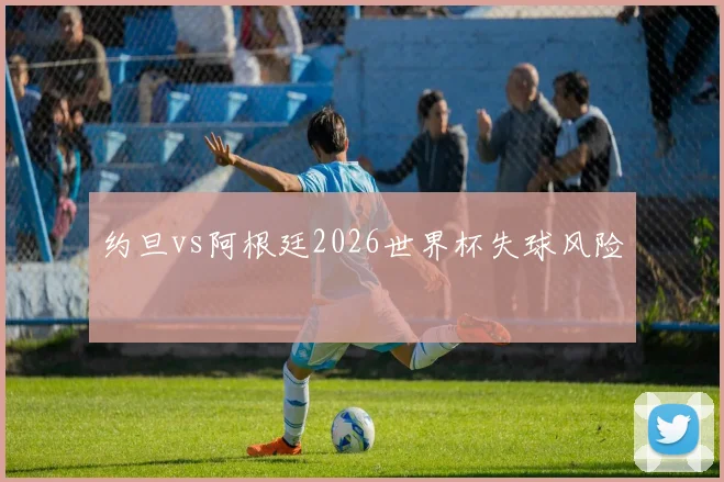 约旦vs阿根廷2026世界杯失球风险