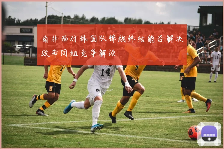 南非面对韩国队锋线终结能否解决效率同组竞争解读