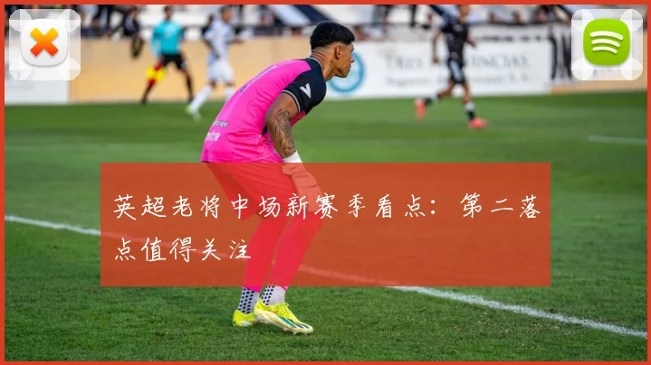 英超老将中场新赛季看点：第二落点值得关注