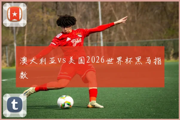 澳大利亚vs美国2026世界杯黑马指数