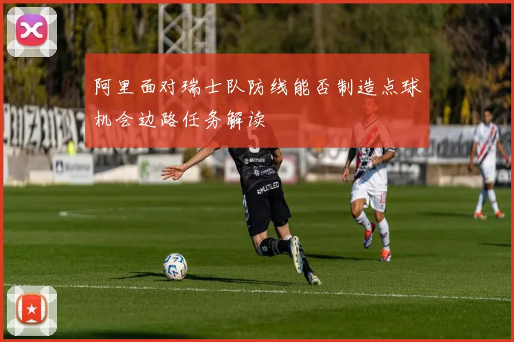 阿里面对瑞士队防线能否制造点球机会边路任务解读