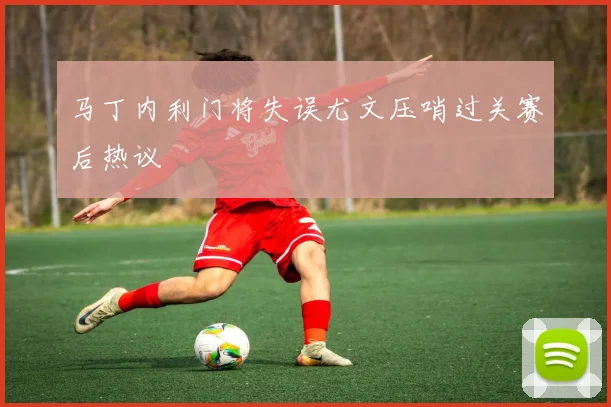 马丁内利门将失误尤文压哨过关赛后热议