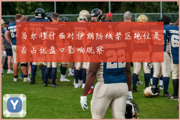 马尔穆什面对伊朗防线禁区跑位是否占优盘口影响观察