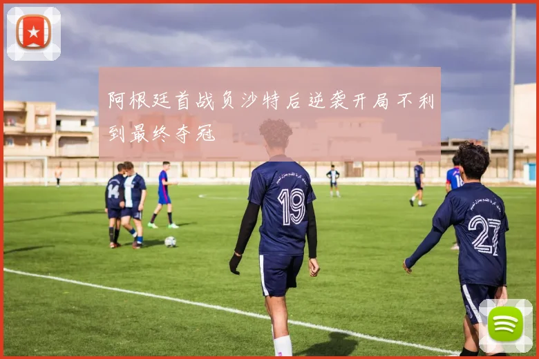 阿根廷首战负沙特后逆袭开局不利到最终夺冠