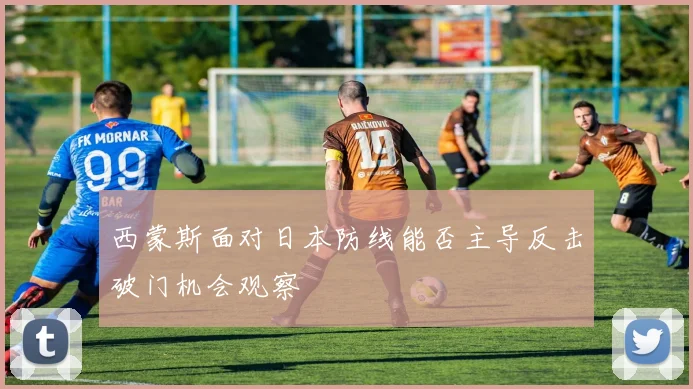 西蒙斯面对日本防线能否主导反击破门机会观察
