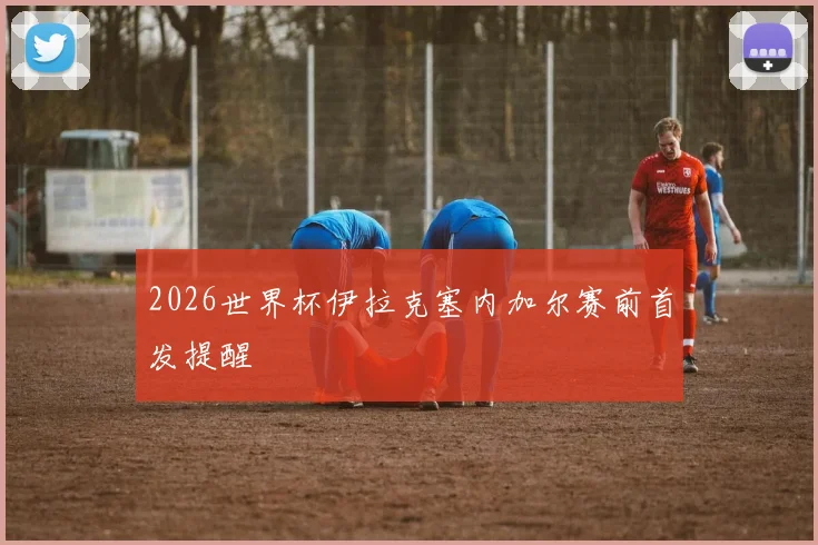 2026世界杯伊拉克塞内加尔赛前首发提醒