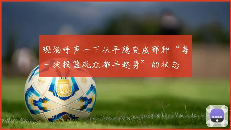现场呼声一下从平稳变成那种“每一次投篮观众都半起身”的状态