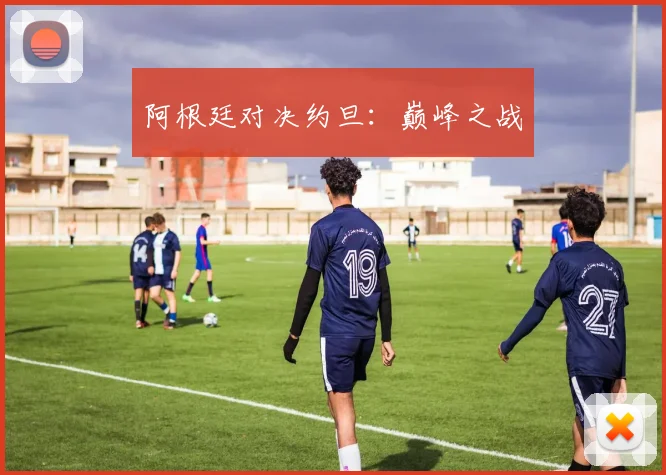 阿根廷对决约旦：巅峰之战
