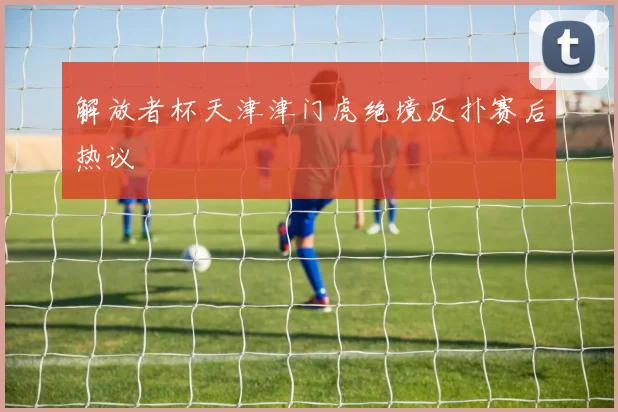 解放者杯天津津门虎绝境反扑赛后热议