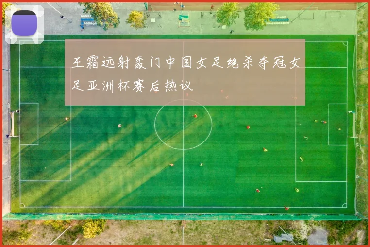 王霜远射轰门中国女足绝杀夺冠女足亚洲杯赛后热议