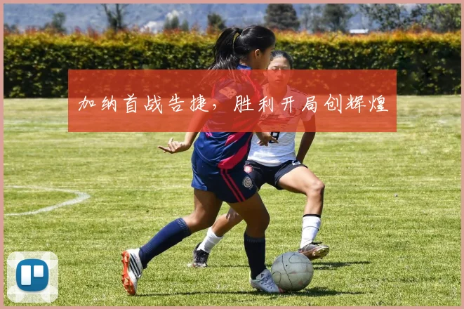 加纳首战告捷，胜利开局创辉煌