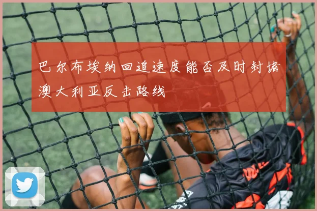 巴尔布埃纳回追速度能否及时封堵澳大利亚反击路线