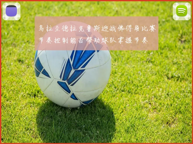 乌拉圭德拉克鲁斯迎战佛得角比赛节奏控制能否帮助球队掌握节奏
