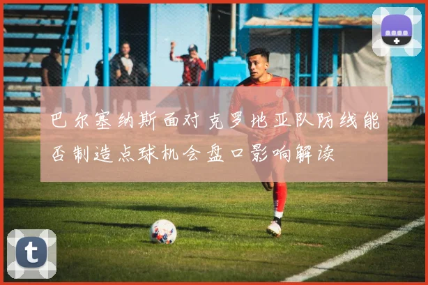 巴尔塞纳斯面对克罗地亚队防线能否制造点球机会盘口影响解读