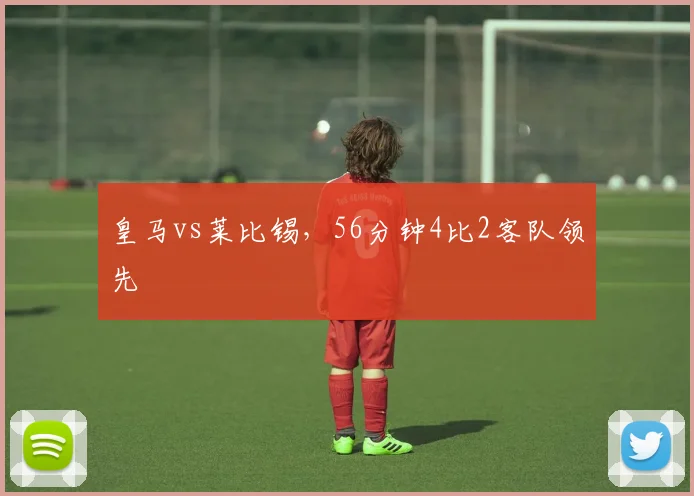 皇马vs莱比锡，56分钟4比2客队领先