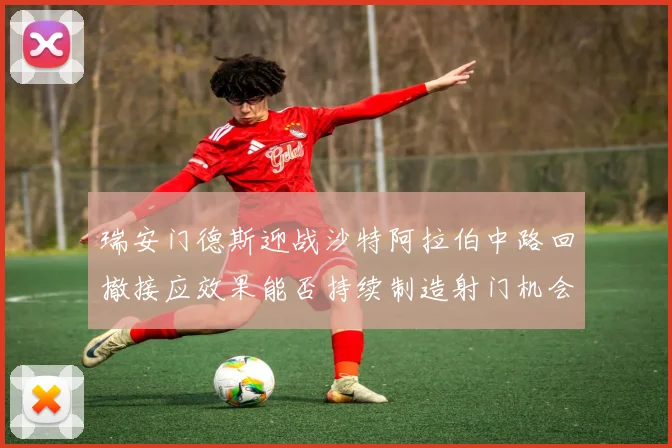 瑞安门德斯迎战沙特阿拉伯中路回撤接应效果能否持续制造射门机会
