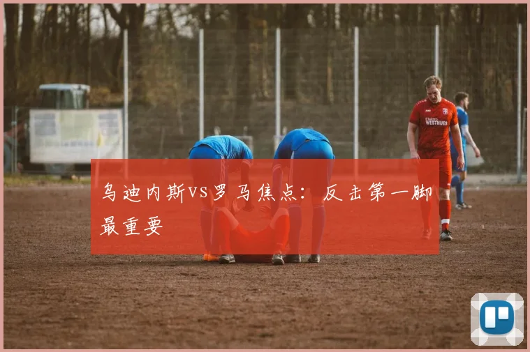 乌迪内斯vs罗马焦点：反击第一脚最重要