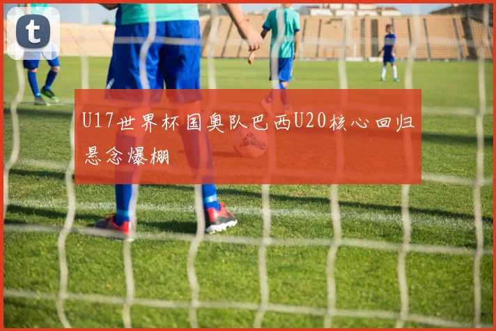 U17世界杯国奥队巴西U20核心回归悬念爆棚