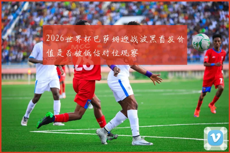 2026世界杯巴萨姆迎战波黑首发价值是否被低估对位观察