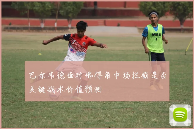 巴尔韦德面对佛得角中场拦截是否关键战术价值预测