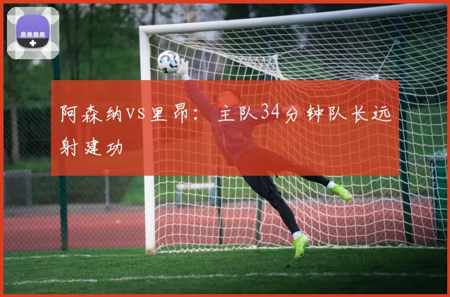 阿森纳vs里昂:主队34分钟队长远射建功