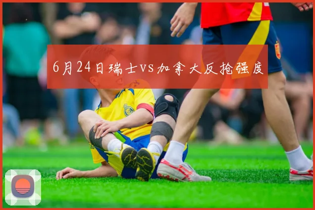 6月24日瑞士vs加拿大反抢强度
