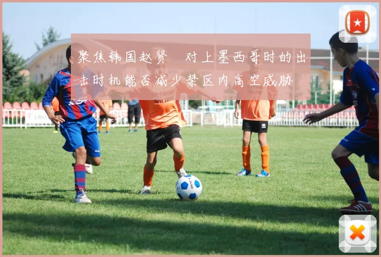 聚焦韩国赵贤祐对上墨西哥时的出击时机能否减少禁区内高空威胁