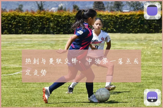 热刺与曼联交锋，中场第一落点或定走势