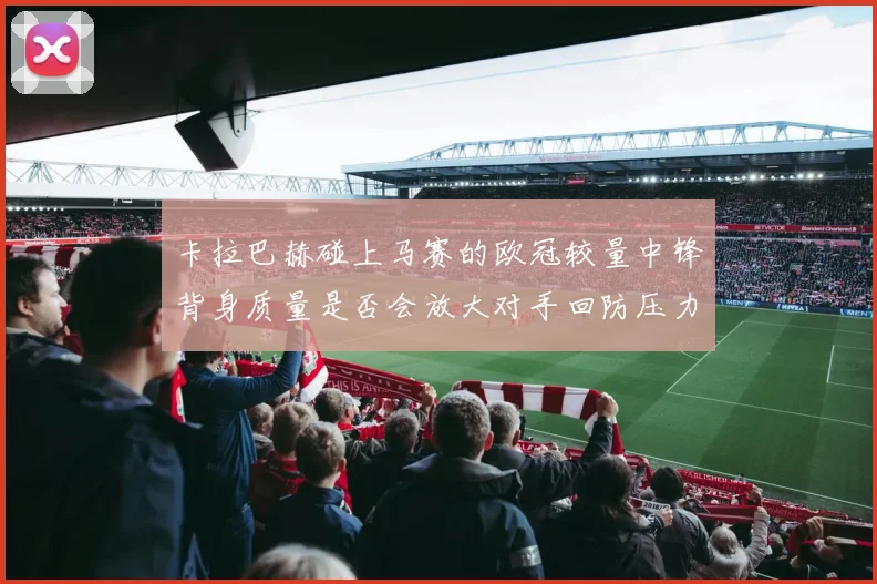 卡拉巴赫碰上马赛的欧冠较量中锋背身质量是否会放大对手回防压力