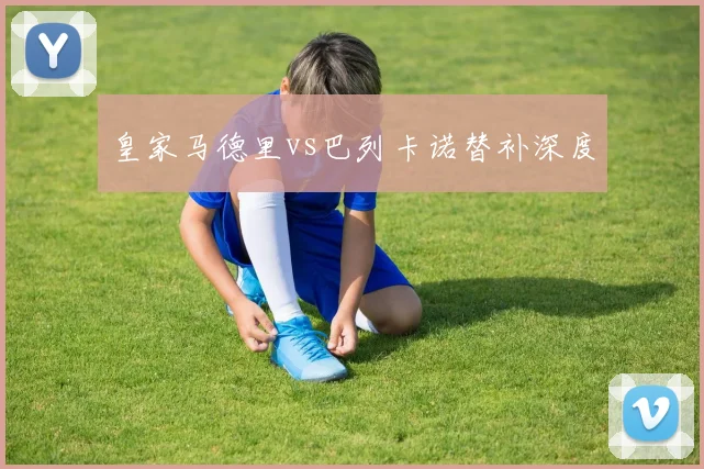 皇家马德里vs巴列卡诺替补深度