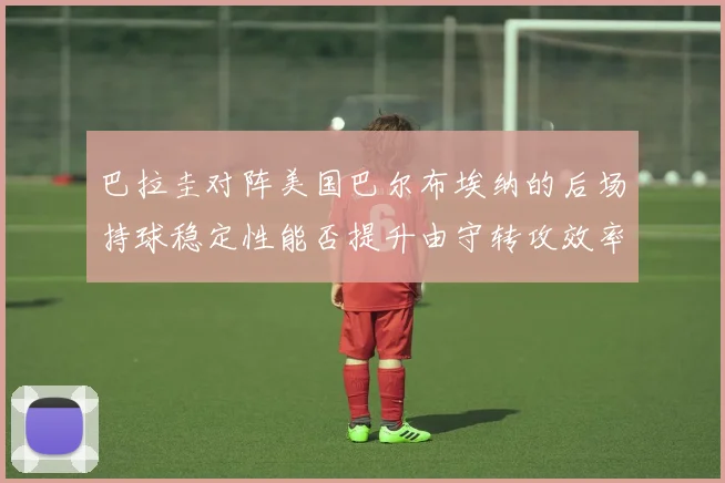 巴拉圭对阵美国巴尔布埃纳的后场持球稳定性能否提升由守转攻效率