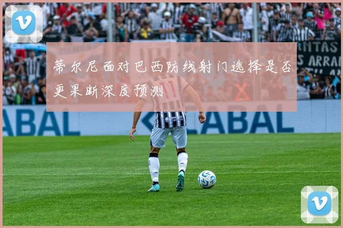 蒂尔尼面对巴西防线射门选择是否更果断深度预测