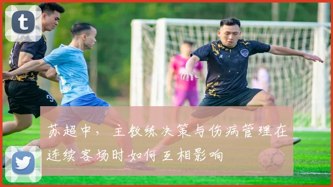 苏超中，主教练决策与伤病管理在连续客场时如何互相影响