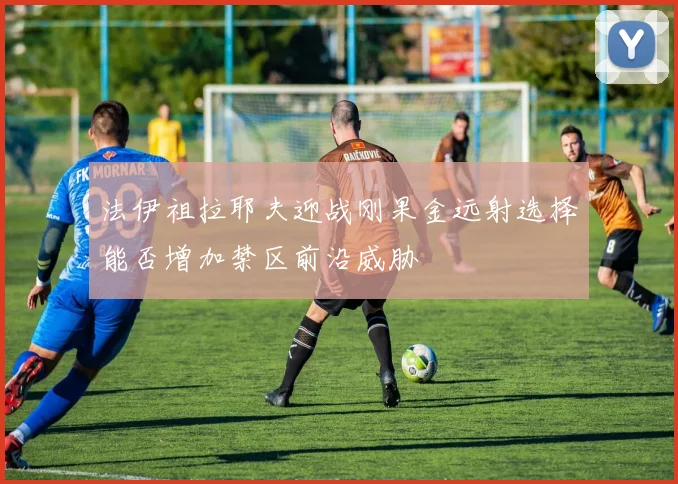 法伊祖拉耶夫迎战刚果金远射选择能否增加禁区前沿威胁