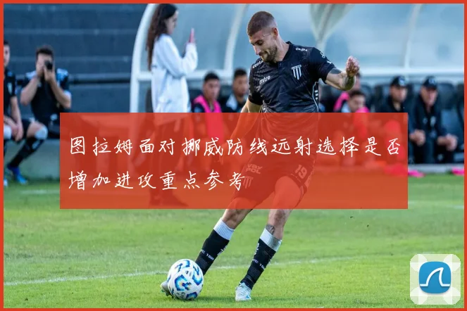 图拉姆面对挪威防线远射选择是否增加进攻重点参考