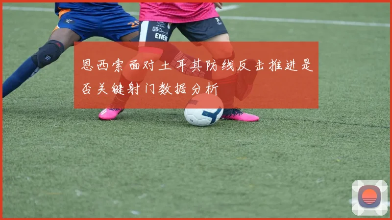 恩西索面对土耳其防线反击推进是否关键射门数据分析