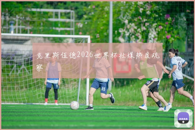 克里斯伍德2026世界杯社媒热度观察