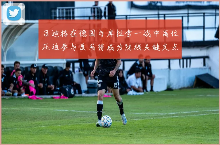 吕迪格在德国与库拉索一战中高位压迫参与度或将成为防线关键支点