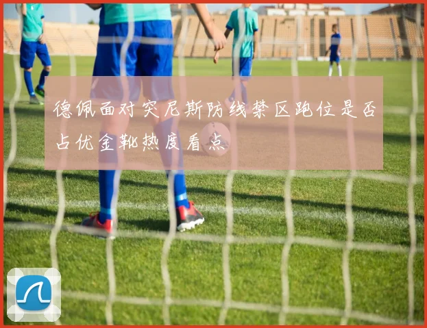 德佩面对突尼斯防线禁区跑位是否占优金靴热度看点