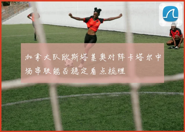 加拿大队欧斯塔基奥对阵卡塔尔中场串联能否稳定看点梳理