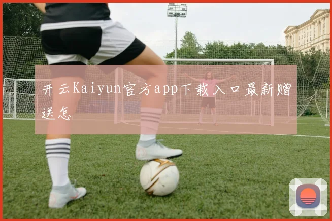 开云Kaiyun官方app下载入口最新赠送怎
