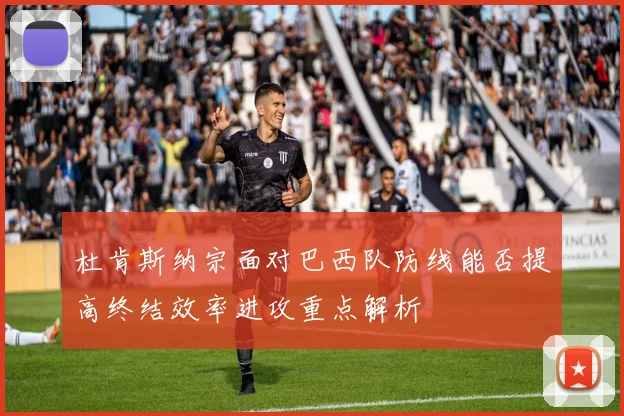杜肯斯纳宗面对巴西队防线能否提高终结效率进攻重点解析