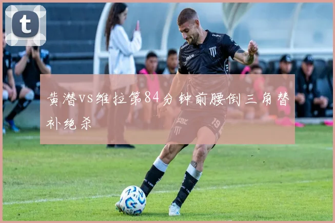 黄潜vs维拉第84分钟前腰倒三角替补绝杀
