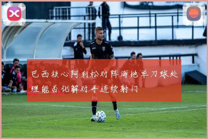 巴西核心阿利松对阵海地单刀球处理能否化解对手连续射门